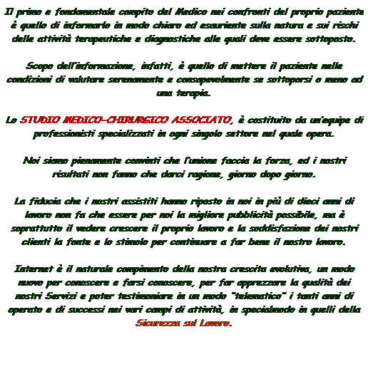 Casella di testo: Il primo e fondamentale compito del Medico nei confronti del proprio paziente  quello di informarlo in modo chiaro ed esauriente sulla natura e sui rischi delle attivit terapeutiche e diagnostiche alle quali deve essere sottoposto.
Scopo dellinformazione, infatti,  quello di mettere il paziente nelle condizioni di valutare serenamente e consapevolmente se sottoporsi o meno ad una terapia.
Lo STUDIO MEDICO-CHIRURGICO ASSOCIATO,  costituito da unequipe di professionisti specializzati in ogni singolo settore nel quale opera.
Noi siamo pienamente convinti che lunione faccia la forza, ed i nostri risultati non fanno che darci ragione, giorno dopo giorno. 
La fiducia che i nostri assistiti hanno riposto in noi in pi di dieci anni di lavoro non fa che essere per noi la migliore pubblicit possibile, ma  soprattutto il vedere crescere il proprio lavoro e la soddisfazione dei nostri clienti la fonte e lo stimolo per continuare a far bene il nostro lavoro. 
Internet  il naturale compimento della nostra crescita evolutiva, un modo nuovo per conoscere e farsi conoscere, per far apprezzare la qualit dei nostri Servizi e poter testimoniare in un modo telematico i tanti anni di operato e di successi nei vari campi di attivit, in specialmodo in quelli della Sicurezza sul Lavoro.
