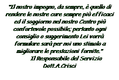 Casella di testo: Il nostro impegno, da sempre,  quello di rendere le nostre cure sempre pi efficaci ed il soggiorno nel nostro Centro pi confortevole possibile; pertanto ogni consiglio o suggerimento Lei vorr formulare sar per noi uno stimolo a migliorare le prestazioni fornite.
                 Il Responsabile del Servizio         Dott.A.Crisci
 
