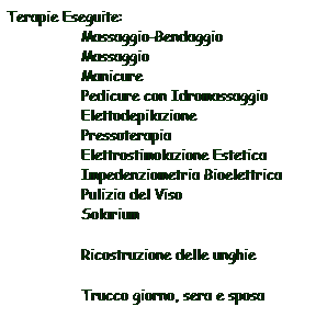 Casella di testo: Terapie Eseguite:
                 Massaggio-Bendaggio
                 Massaggio
                 Manicure
                 Pedicure con Idromassaggio
                 Elettodepilazione
                 Pressoterapia
                 Elettrostimolazione Estetica
                 Impedenziometria Bioelettrica
                 Pulizia del Viso
                 Solarium
                 Ricostruzione delle unghie
                 Trucco giorno, sera e sposa
 
sa

